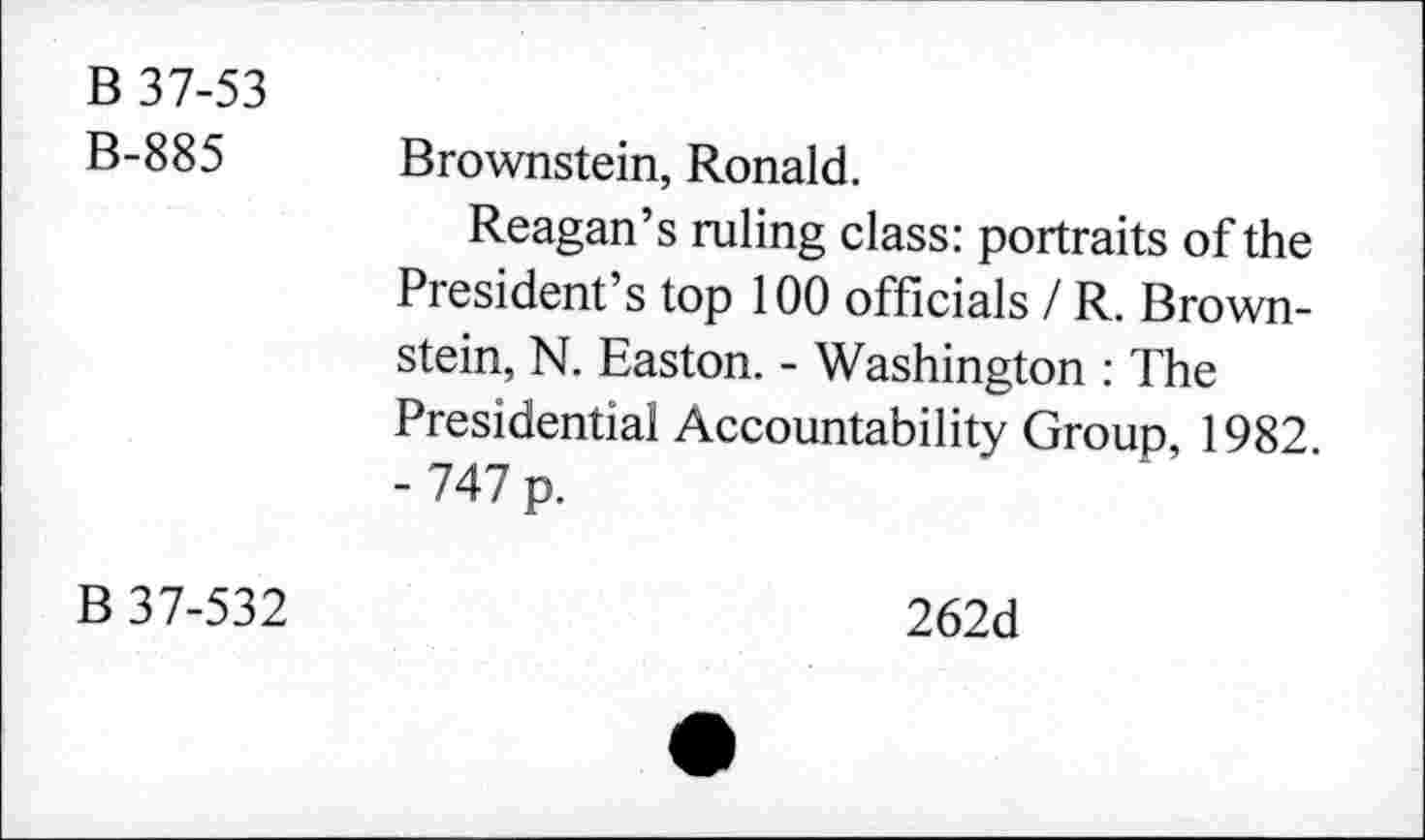 ﻿B 37-53
B-885 Brownstein, Ronald.
Reagan’s ruling class: portraits of the President’s top 100 officials / R. Brownstein, N. Easton. - Washington : The Presidential Accountability Group, 1982 - 747 p.
B 37-532
262d